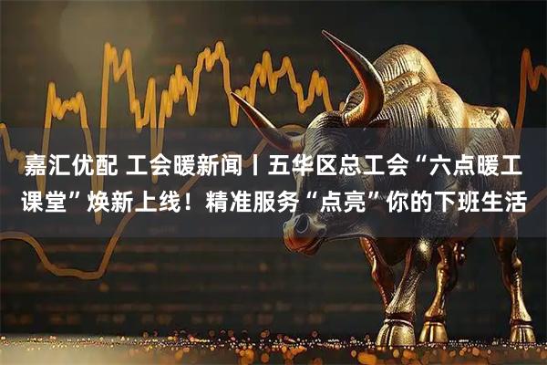 嘉汇优配 工会暖新闻丨五华区总工会“六点暖工课堂”焕新上线！精准服务“点亮”你的下班生活