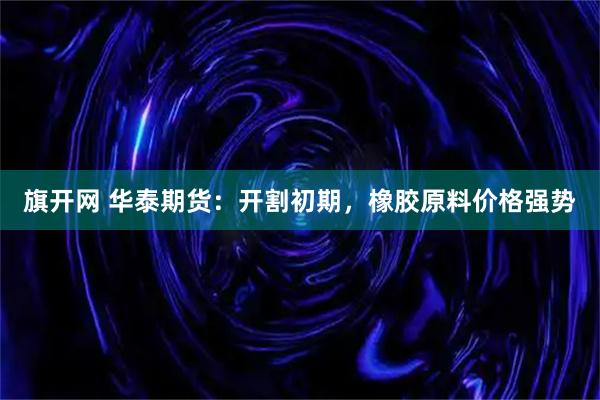 旗开网 华泰期货：开割初期，橡胶原料价格强势