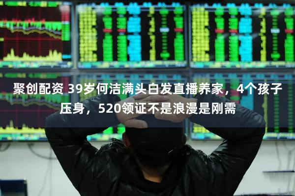 聚创配资 39岁何洁满头白发直播养家，4个孩子压身，520领证不是浪漫是刚需