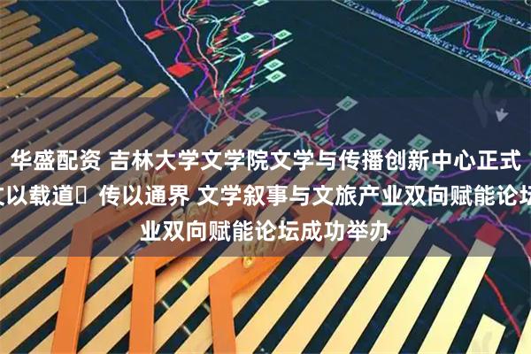 华盛配资 吉林大学文学院文学与传播创新中心正式成立 ——文以载道・传以通界 文学叙事与文旅产业双向赋能论坛成功举办