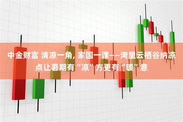 中金财富 清凉一角, 家国一课——湾里云栖谷纳凉点让暑期有“凉”方更有“暖”意